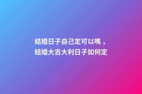 結婚日子自己定可以嗎，結婚大吉大利日子如何定